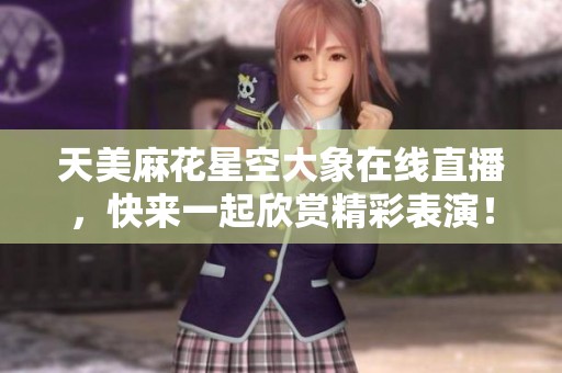 天美麻花星空大象在线直播，快来一起欣赏精彩表演！