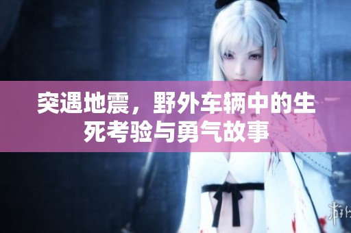 突遇地震，野外车辆中的生死考验与勇气故事