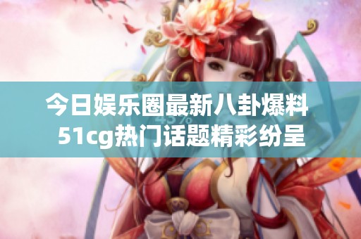 今日娱乐圈最新八卦爆料 51cg热门话题精彩纷呈