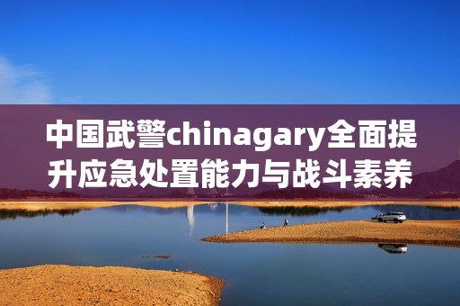 中国武警chinagary全面提升应急处置能力与战斗素养