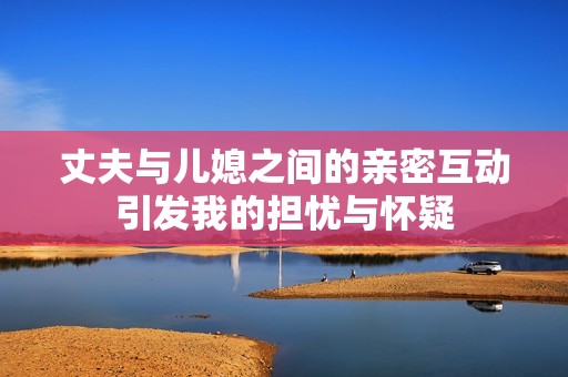 丈夫与儿媳之间的亲密互动引发我的担忧与怀疑