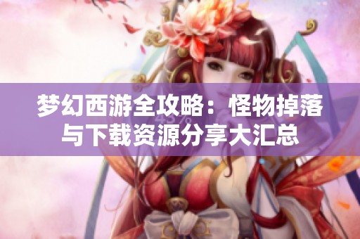 梦幻西游全攻略：怪物掉落与下载资源分享大汇总