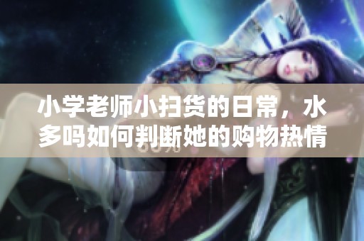 小学老师小扫货的日常，水多吗如何判断她的购物热情