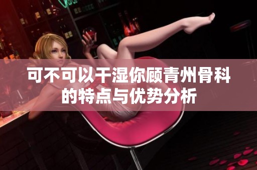 可不可以干湿你顾青州骨科的特点与优势分析