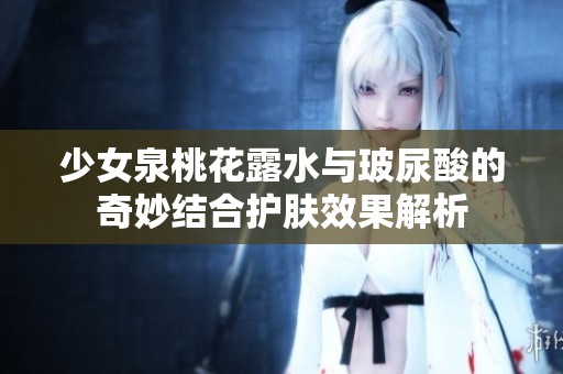 少女泉桃花露水与玻尿酸的奇妙结合护肤效果解析