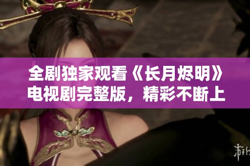 全剧独家观看《长月烬明》电视剧完整版，精彩不断上线中