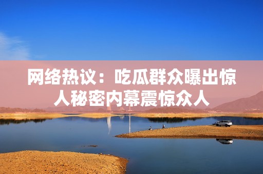 网络热议：吃瓜群众曝出惊人秘密内幕震惊众人