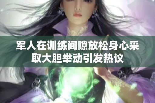 军人在训练间隙放松身心采取大胆举动引发热议