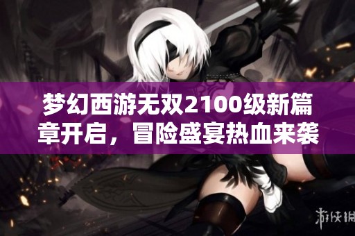 梦幻西游无双2100级新篇章开启，冒险盛宴热血来袭！