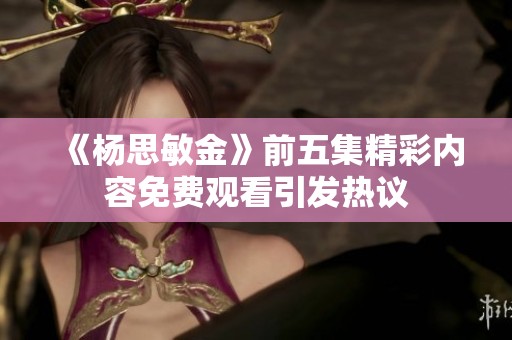 《杨思敏金》前五集精彩内容免费观看引发热议