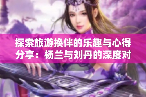探索旅游换伴的乐趣与心得分享：杨兰与刘丹的深度对话