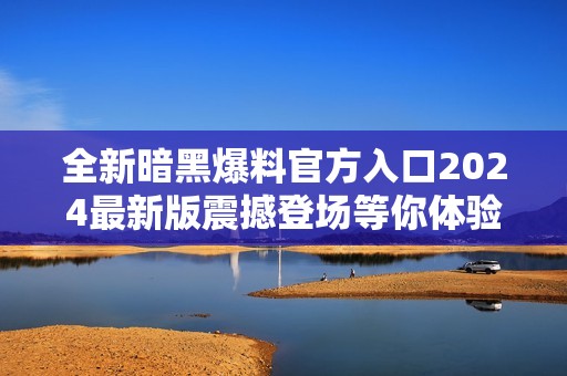 全新暗黑爆料官方入口2024最新版震撼登场等你体验