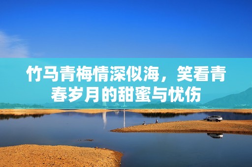 竹马青梅情深似海，笑看青春岁月的甜蜜与忧伤