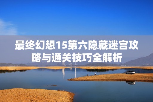 最终幻想15第六隐藏迷宫攻略与通关技巧全解析
