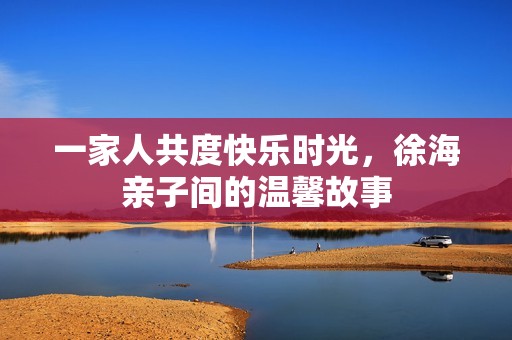 一家人共度快乐时光，徐海亲子间的温馨故事