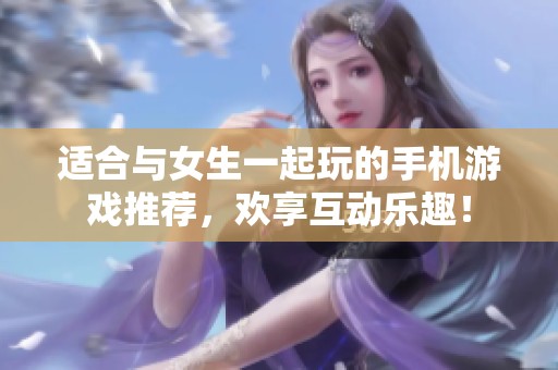 适合与女生一起玩的手机游戏推荐，欢享互动乐趣！