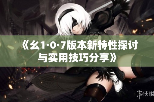 《幺1·0·7版本新特性探讨与实用技巧分享》