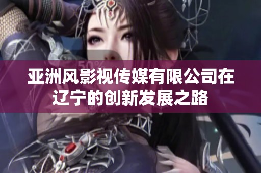 亚洲风影视传媒有限公司在辽宁的创新发展之路