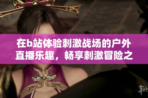 在b站体验刺激战场的户外直播乐趣，畅享刺激冒险之旅