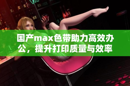 国产max色带助力高效办公，提升打印质量与效率