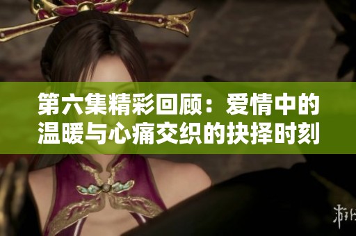 第六集精彩回顾：爱情中的温暖与心痛交织的抉择时刻