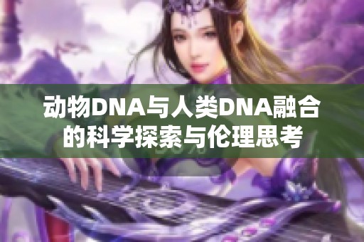 动物DNA与人类DNA融合的科学探索与伦理思考
