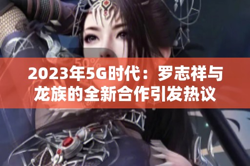 2023年5G时代：罗志祥与龙族的全新合作引发热议