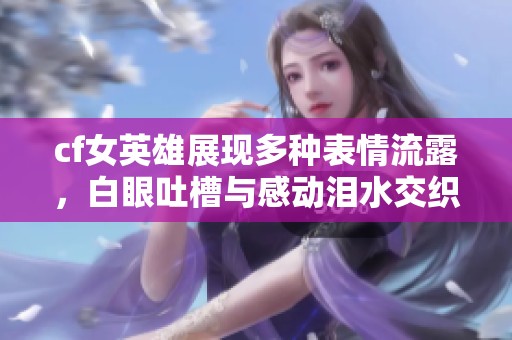 cf女英雄展现多种表情流露，白眼吐槽与感动泪水交织