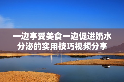 一边享受美食一边促进奶水分泌的实用技巧视频分享