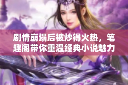 剧情崩塌后被炒得火热，笔趣阁带你重温经典小说魅力