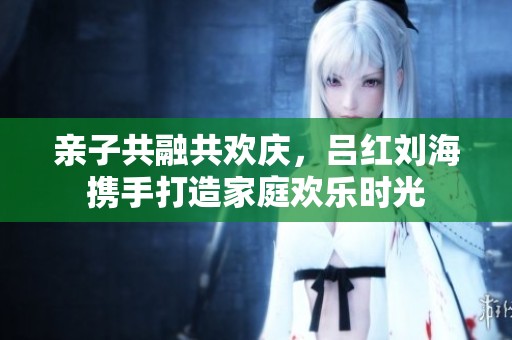 亲子共融共欢庆，吕红刘海携手打造家庭欢乐时光