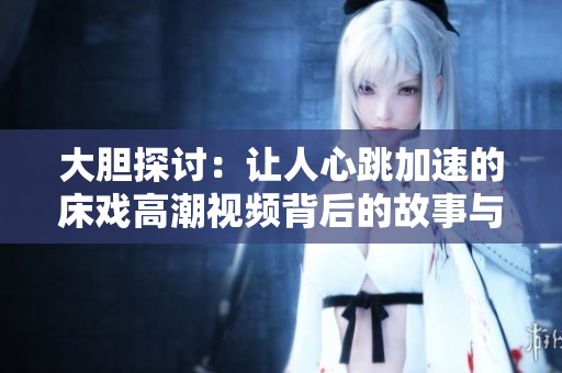大胆探讨：让人心跳加速的床戏高潮视频背后的故事与技巧