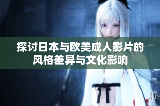 探讨日本与欧美成人影片的风格差异与文化影响