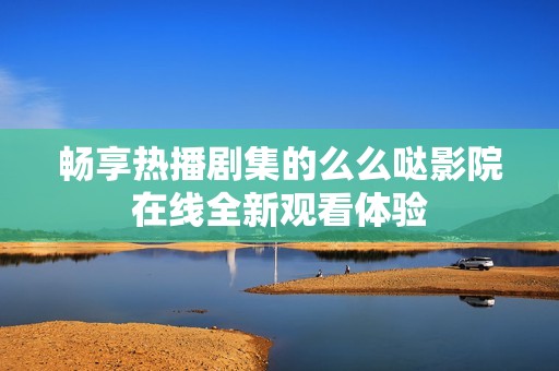 畅享热播剧集的么么哒影院在线全新观看体验