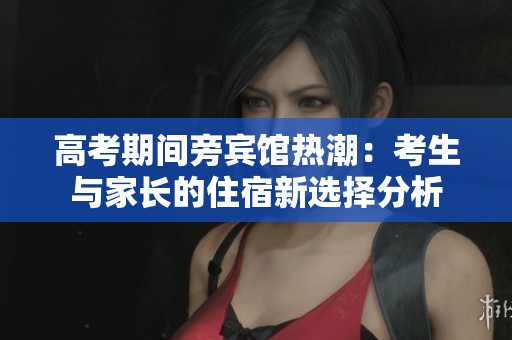 高考期间旁宾馆热潮：考生与家长的住宿新选择分析