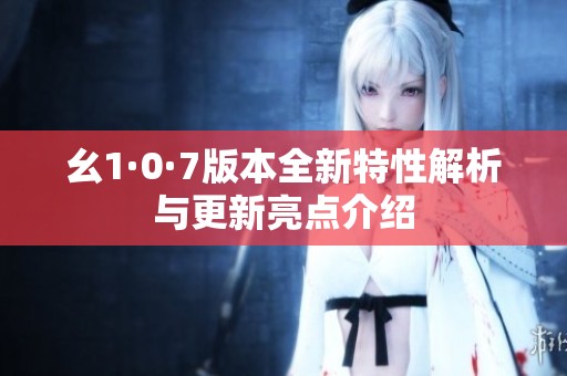 幺1·0·7版本全新特性解析与更新亮点介绍
