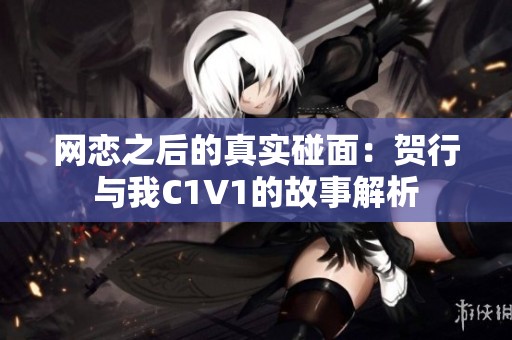 网恋之后的真实碰面：贺行与我C1V1的故事解析