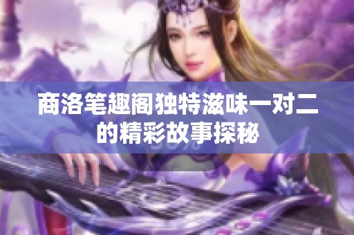 商洛笔趣阁独特滋味一对二的精彩故事探秘