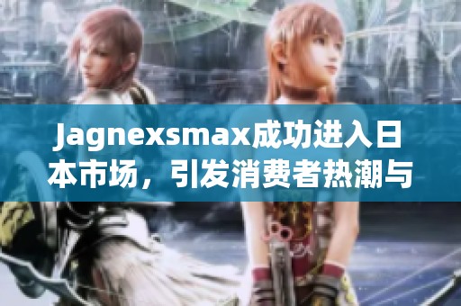 Jagnexsmax成功进入日本市场，引发消费者热潮与关注