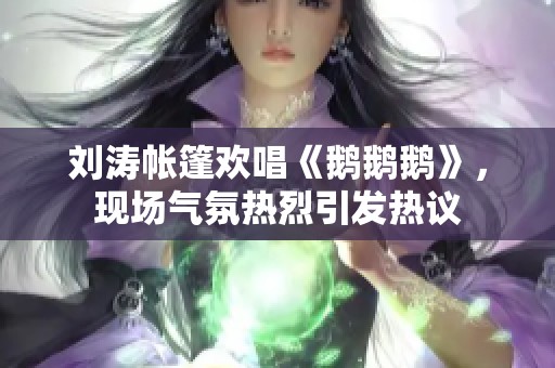 刘涛帐篷欢唱《鹅鹅鹅》，现场气氛热烈引发热议