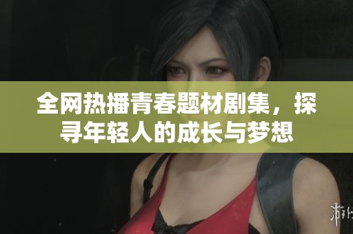 全网热播青春题材剧集，探寻年轻人的成长与梦想