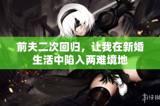 前夫二次回归，让我在新婚生活中陷入两难境地