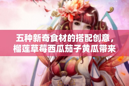 五种新奇食材的搭配创意，榴莲草莓西瓜茄子黄瓜带来新体验