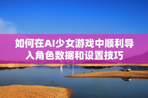如何在AI少女游戏中顺利导入角色数据和设置技巧
