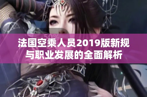 法国空乘人员2019版新规与职业发展的全面解析