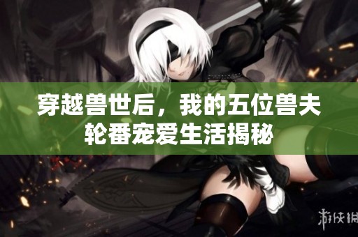 穿越兽世后，我的五位兽夫轮番宠爱生活揭秘