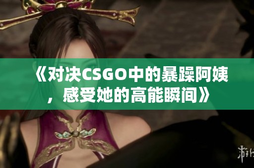 《对决CSGO中的暴躁阿姨，感受她的高能瞬间》