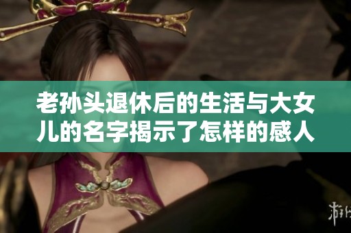 老孙头退休后的生活与大女儿的名字揭示了怎样的感人故事