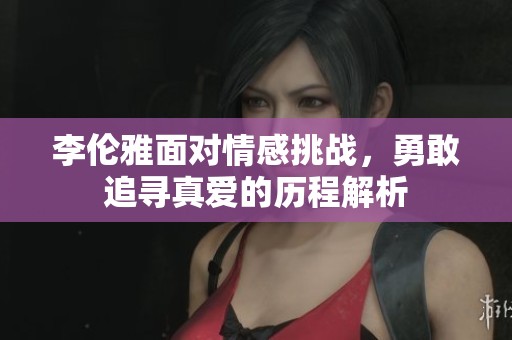 李伦雅面对情感挑战，勇敢追寻真爱的历程解析