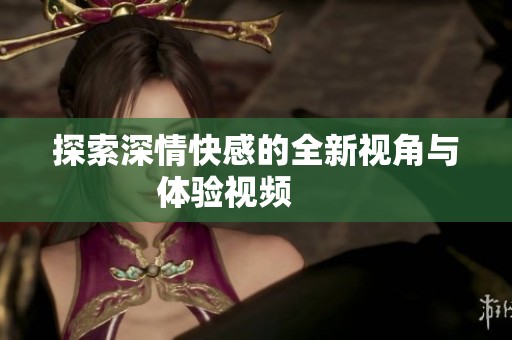 探索深情快感的全新视角与体验视频       